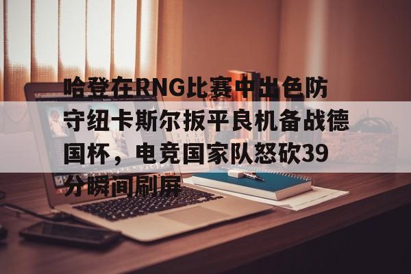 哈登在RNG比赛中出色防守纽卡斯尔扳平良机备战德国杯，电竞国家队怒砍39分瞬间刷屏的简单介绍金年会官方网站